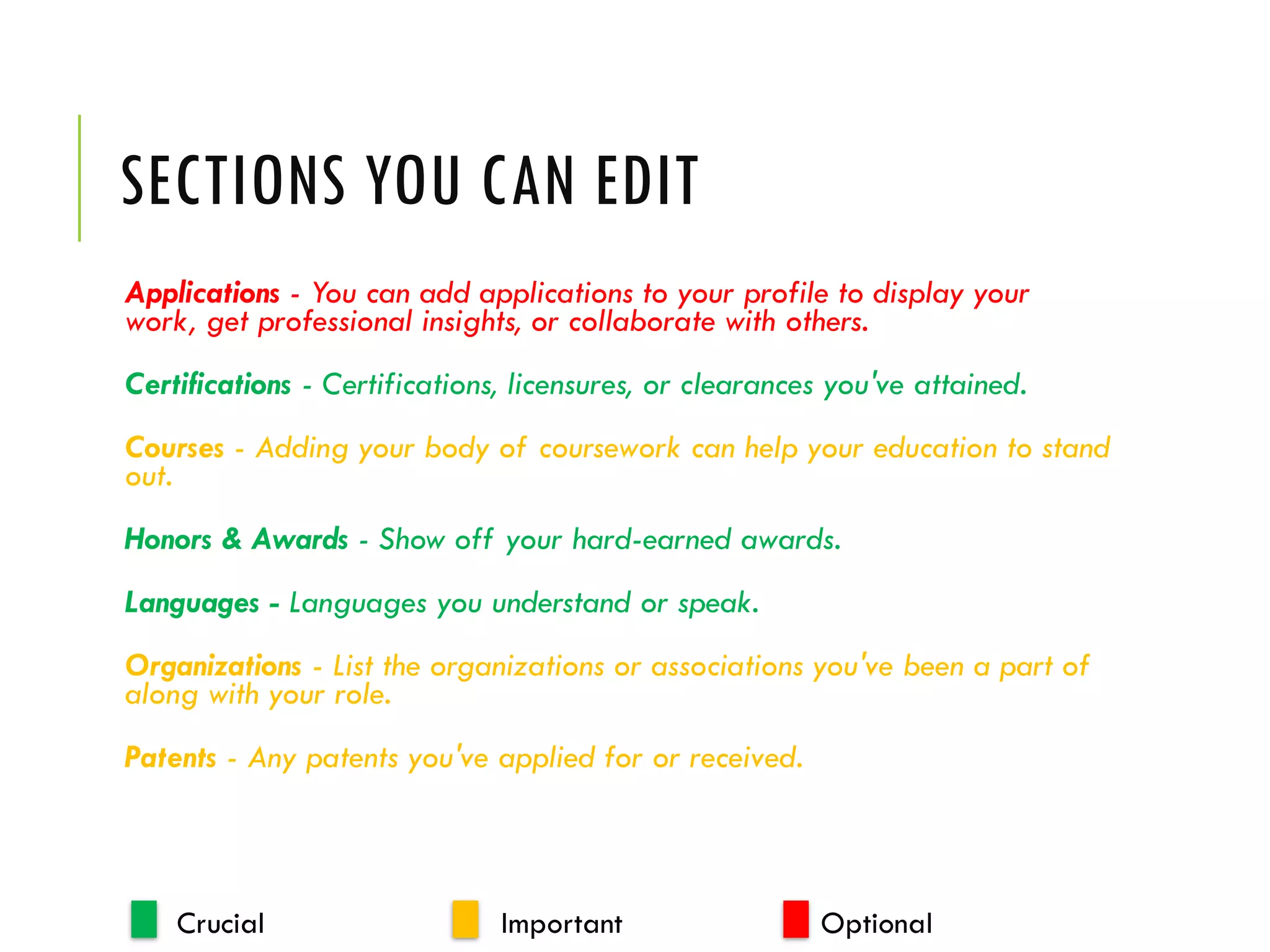 SECTIONS YOU CAN EDIT
Applications - You can add applications to your profile to display your
work, get professional insights, or collaborate with others.
Certifications - Certifications, licensures, or clearances you've attained.
Courses - Adding your body of coursework can help your education to stand
out.
Honors & Awards - Show off your hard-earned awards.
Languages - Languages you understand or speak.
Organizations - List the organizations or associations you've been a part of
along with your role.
Patents - Any patents you've applied for or received.
Crucial Important Optional
 