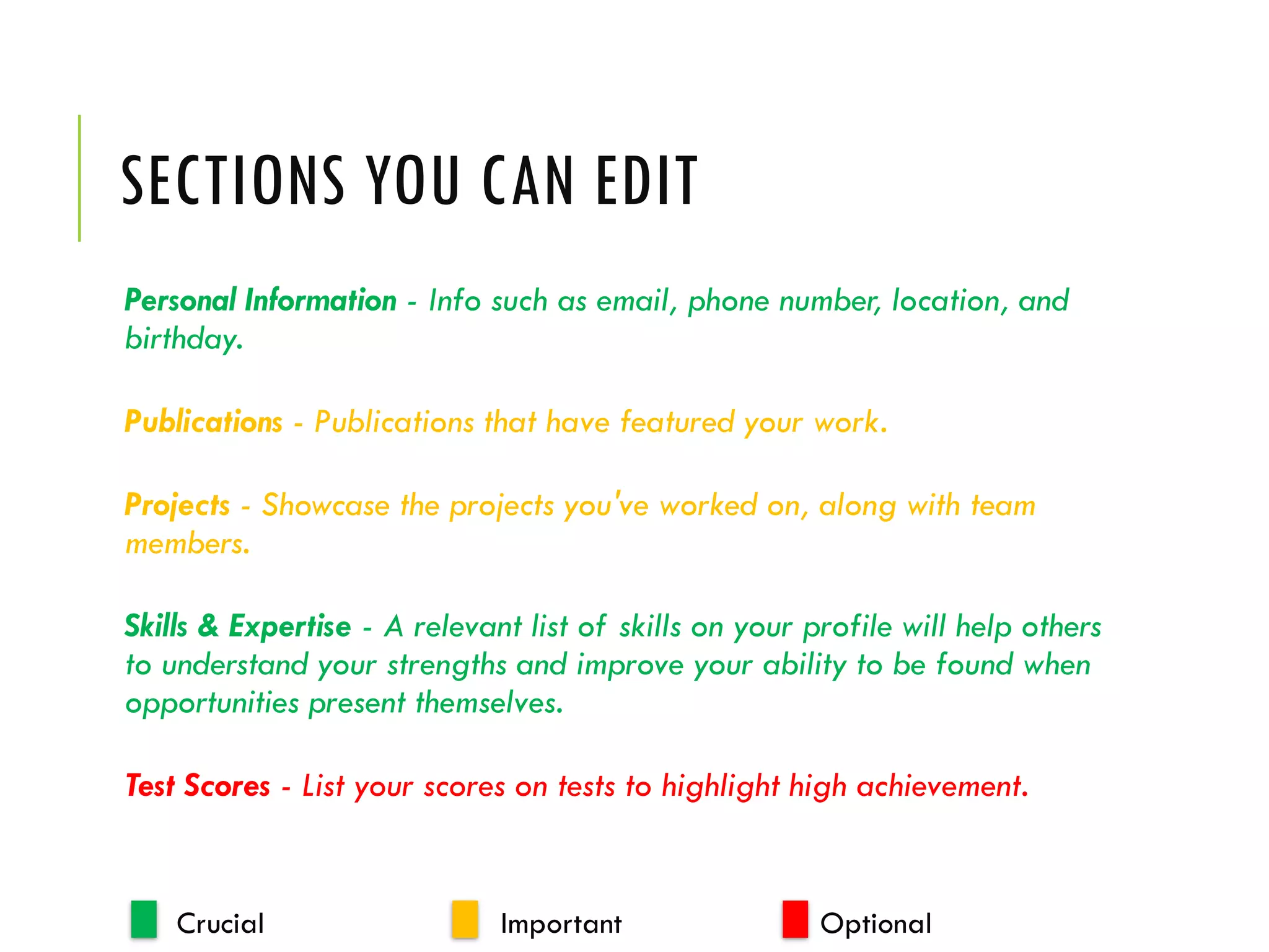 SECTIONS YOU CAN EDIT
Personal Information - Info such as email, phone number, location, and
birthday.
Publications - Publications that have featured your work.
Projects - Showcase the projects you've worked on, along with team
members.
Skills & Expertise - A relevant list of skills on your profile will help others
to understand your strengths and improve your ability to be found when
opportunities present themselves.
Test Scores - List your scores on tests to highlight high achievement.
Crucial Important Optional
 