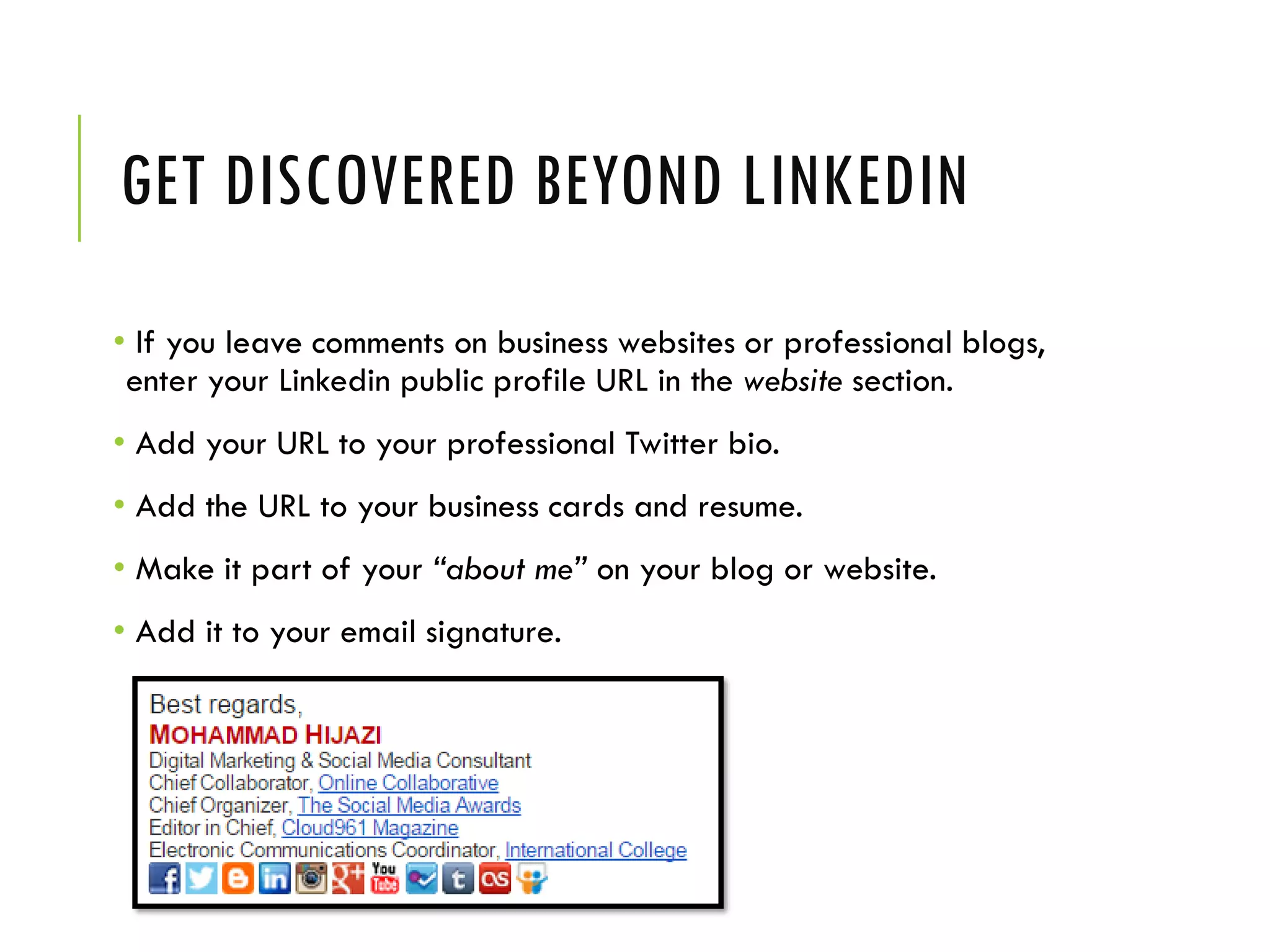 GET DISCOVERED BEYOND LINKEDIN
• If you leave comments on business websites or professional blogs,
enter your Linkedin public profile URL in the website section.
• Add your URL to your professional Twitter bio.
• Add the URL to your business cards and resume.
• Make it part of your “about me” on your blog or website.
• Add it to your email signature.
 