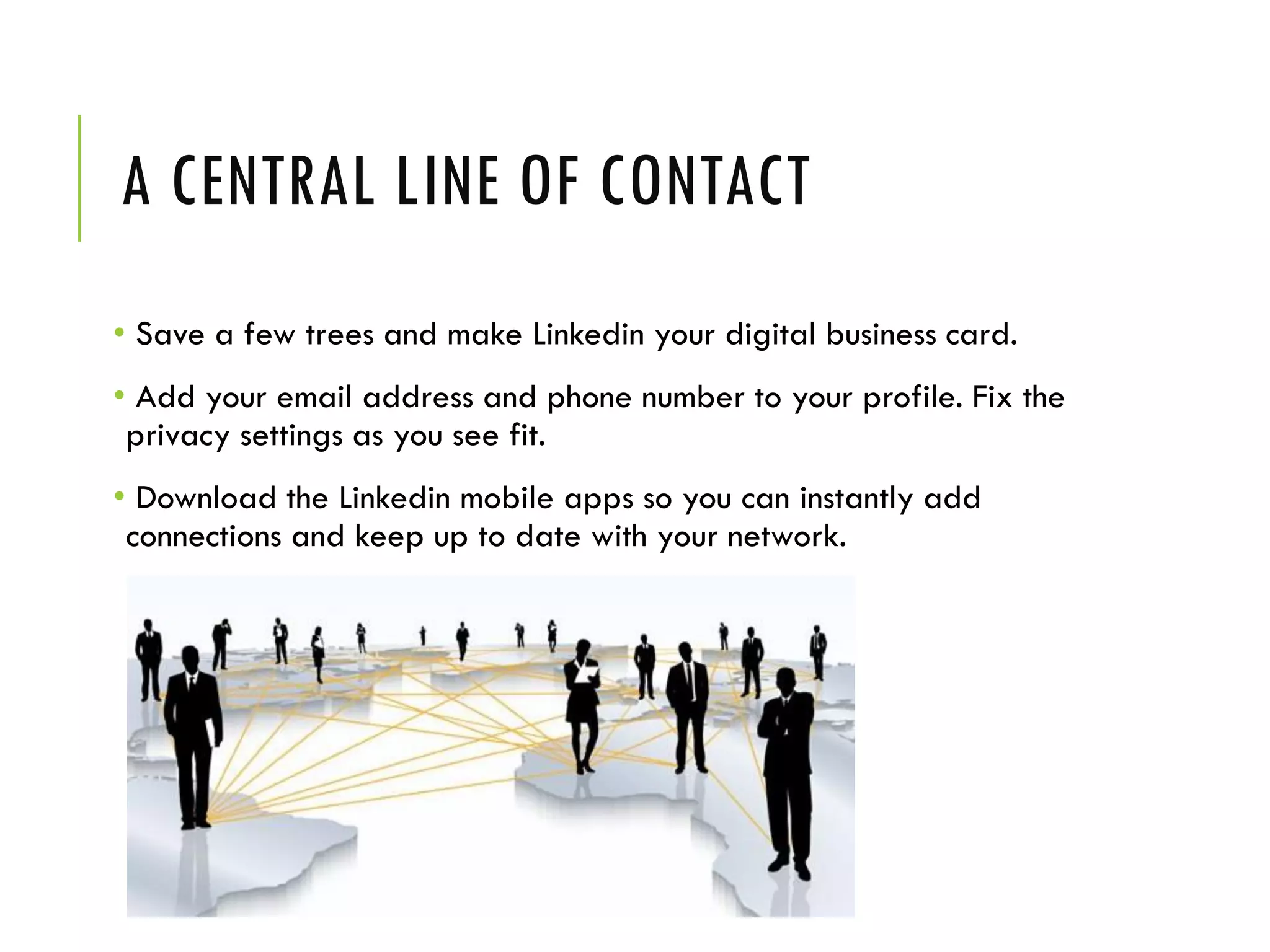 A CENTRAL LINE OF CONTACT
• Save a few trees and make Linkedin your digital business card.
• Add your email address and phone number to your profile. Fix the
privacy settings as you see fit.
• Download the Linkedin mobile apps so you can instantly add
connections and keep up to date with your network.
 