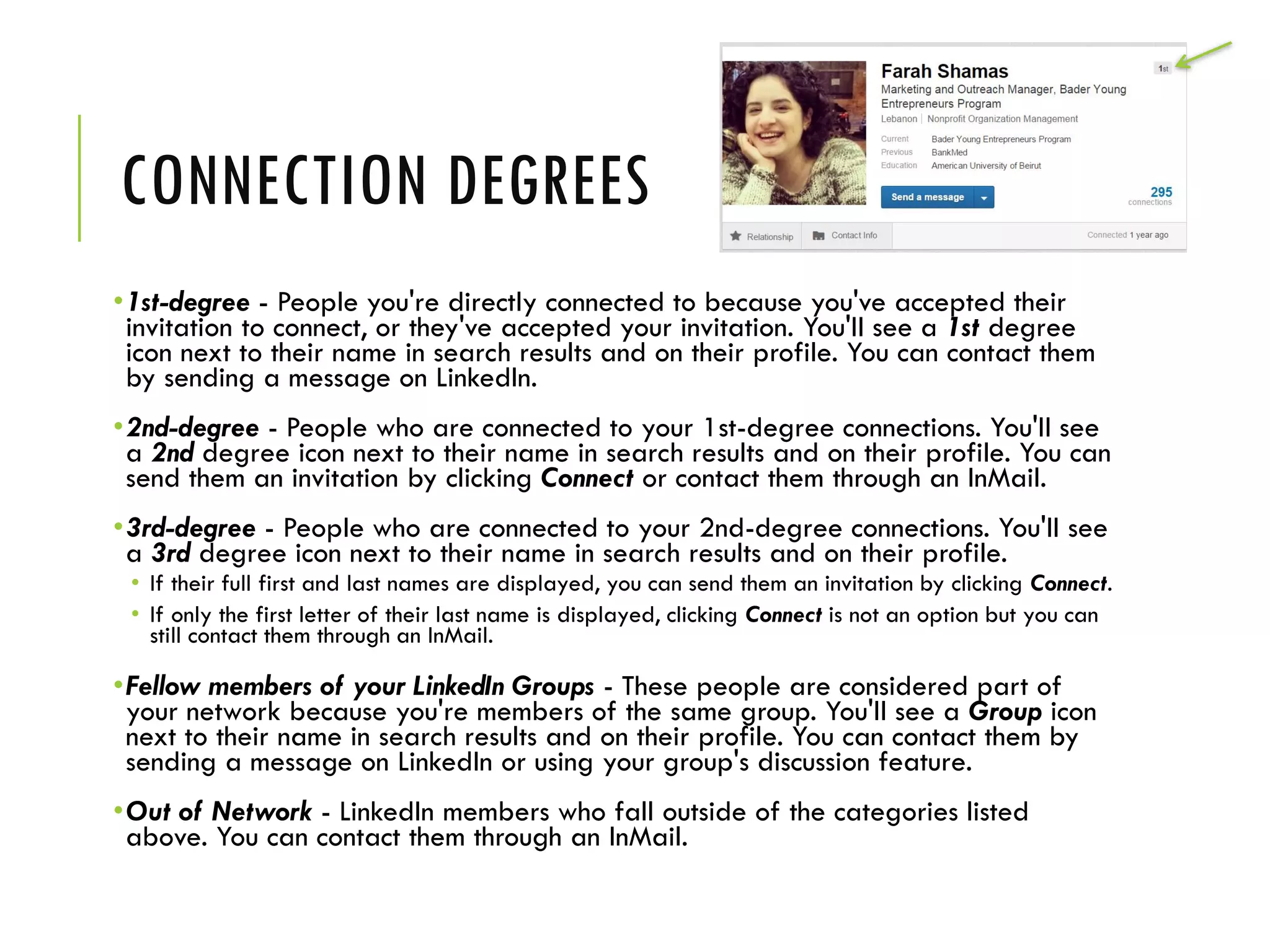 CONNECTION DEGREES
•1st-degree - People you're directly connected to because you've accepted their
invitation to connect, or they've accepted your invitation. You'll see a 1st degree
icon next to their name in search results and on their profile. You can contact them
by sending a message on LinkedIn.
•2nd-degree - People who are connected to your 1st-degree connections. You'll see
a 2nd degree icon next to their name in search results and on their profile. You can
send them an invitation by clicking Connect or contact them through an InMail.
•3rd-degree - People who are connected to your 2nd-degree connections. You'll see
a 3rd degree icon next to their name in search results and on their profile.
• If their full first and last names are displayed, you can send them an invitation by clicking Connect.
• If only the first letter of their last name is displayed, clicking Connect is not an option but you can
still contact them through an InMail.
•Fellow members of your LinkedIn Groups - These people are considered part of
your network because you're members of the same group. You'll see a Group icon
next to their name in search results and on their profile. You can contact them by
sending a message on LinkedIn or using your group's discussion feature.
•Out of Network - LinkedIn members who fall outside of the categories listed
above. You can contact them through an InMail.
 