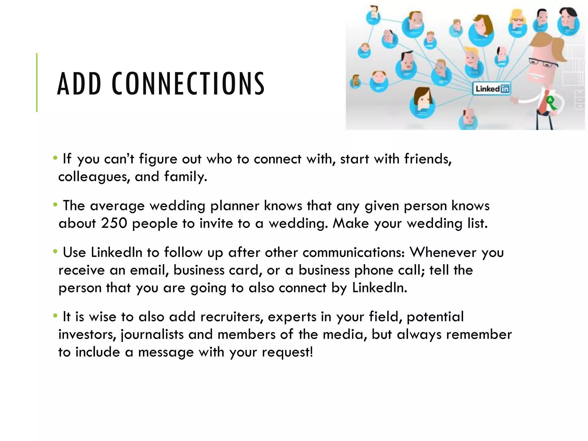 ADD CONNECTIONS
• If you can’t figure out who to connect with, start with friends,
colleagues, and family.
• The average wedding planner knows that any given person knows
about 250 people to invite to a wedding. Make your wedding list.
• Use LinkedIn to follow up after other communications: Whenever you
receive an email, business card, or a business phone call; tell the
person that you are going to also connect by LinkedIn.
• It is wise to also add recruiters, experts in your field, potential
investors, journalists and members of the media, but always remember
to include a message with your request!
 