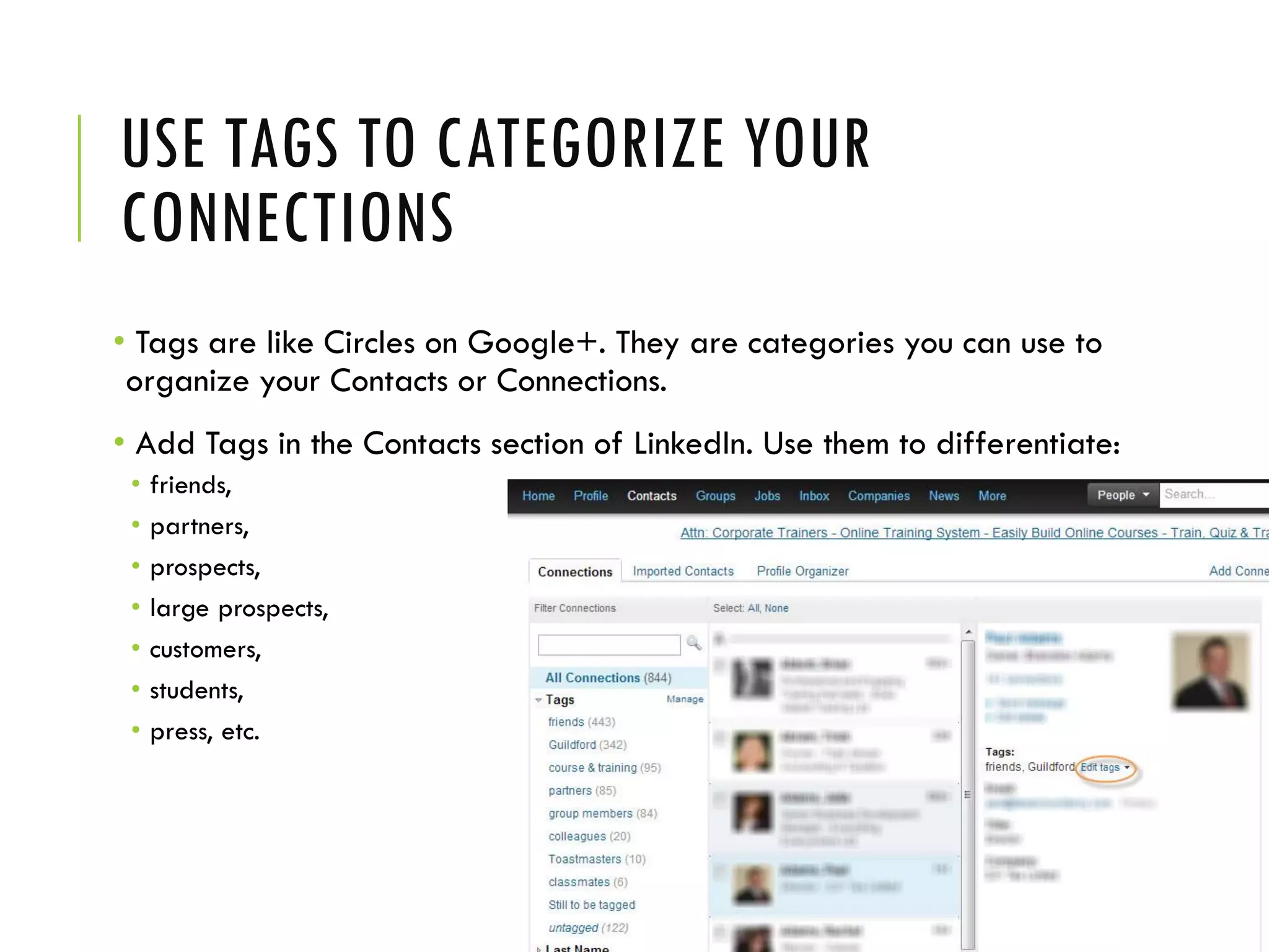 USE TAGS TO CATEGORIZE YOUR
CONNECTIONS
• Tags are like Circles on Google+. They are categories you can use to
organize your Contacts or Connections.
• Add Tags in the Contacts section of LinkedIn. Use them to differentiate:
• friends,
• partners,
• prospects,
• large prospects,
• customers,
• students,
• press, etc.
 