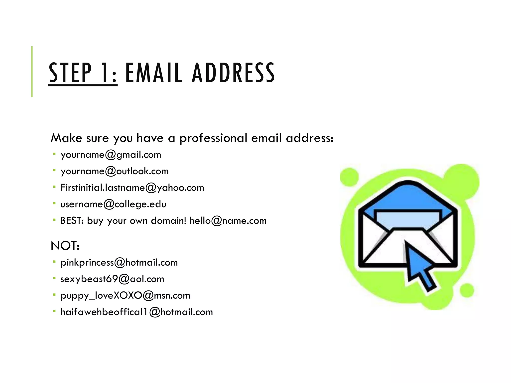 STEP 1: EMAIL ADDRESS
Make sure you have a professional email address:
 yourname@gmail.com
 yourname@outlook.com
 Firstinitial.lastname@yahoo.com
 username@college.edu
 BEST: buy your own domain! hello@name.com
NOT:
 pinkprincess@hotmail.com
 sexybeast69@aol.com
 puppy_loveXOXO@msn.com
 haifawehbeoffical1@hotmail.com
 