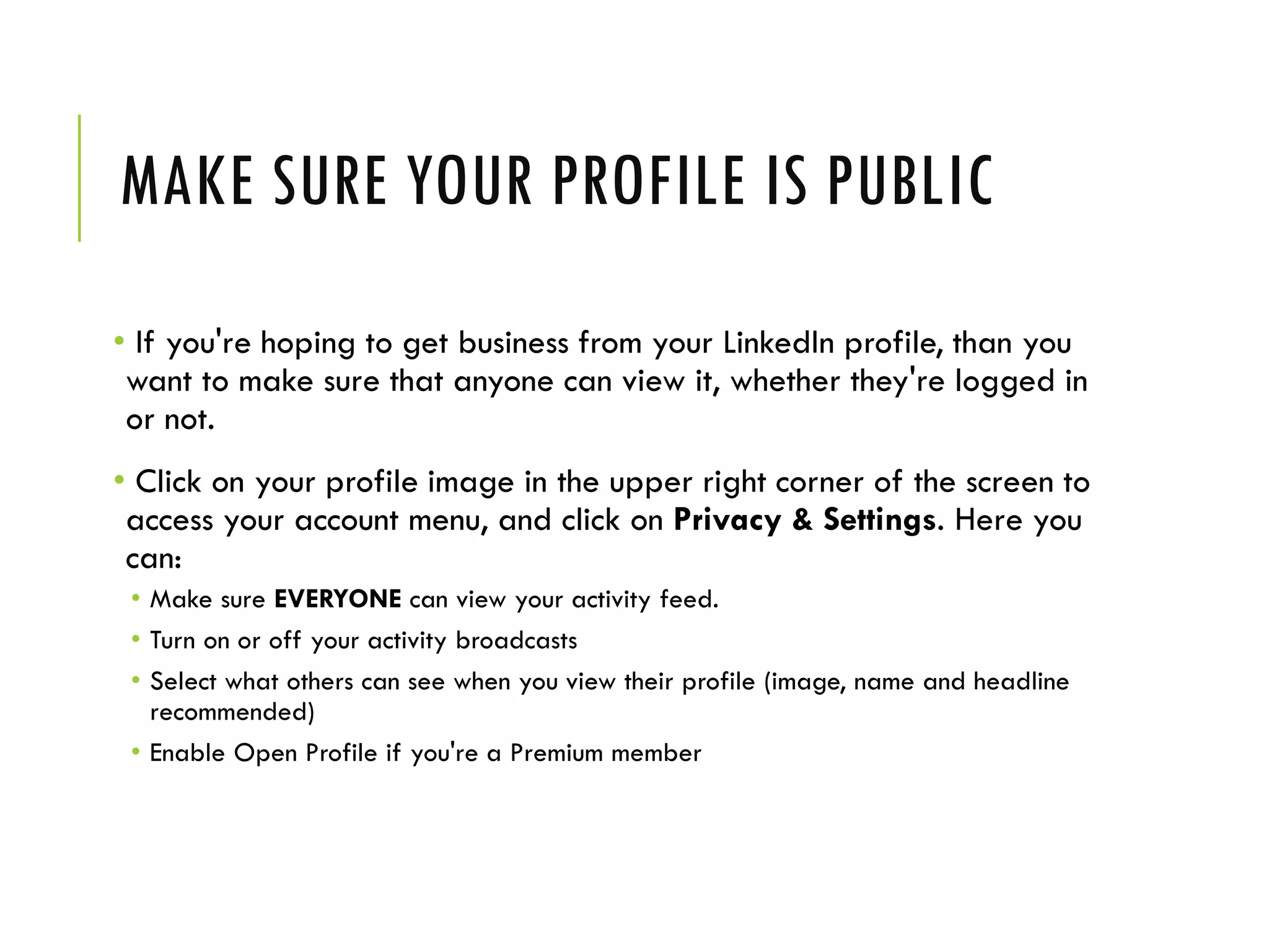 MAKE SURE YOUR PROFILE IS PUBLIC
• If you're hoping to get business from your LinkedIn profile, than you
want to make sure that anyone can view it, whether they're logged in
or not.
• Click on your profile image in the upper right corner of the screen to
access your account menu, and click on Privacy & Settings. Here you
can:
• Make sure EVERYONE can view your activity feed.
• Turn on or off your activity broadcasts
• Select what others can see when you view their profile (image, name and headline
recommended)
• Enable Open Profile if you're a Premium member
 