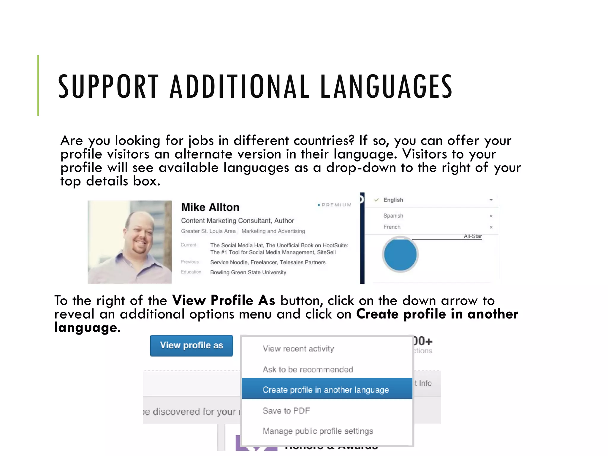 SUPPORT ADDITIONAL LANGUAGES
Are you looking for jobs in different countries? If so, you can offer your
profile visitors an alternate version in their language. Visitors to your
profile will see available languages as a drop-down to the right of your
top details box.
To the right of the View Profile As button, click on the down arrow to
reveal an additional options menu and click on Create profile in another
language.
 