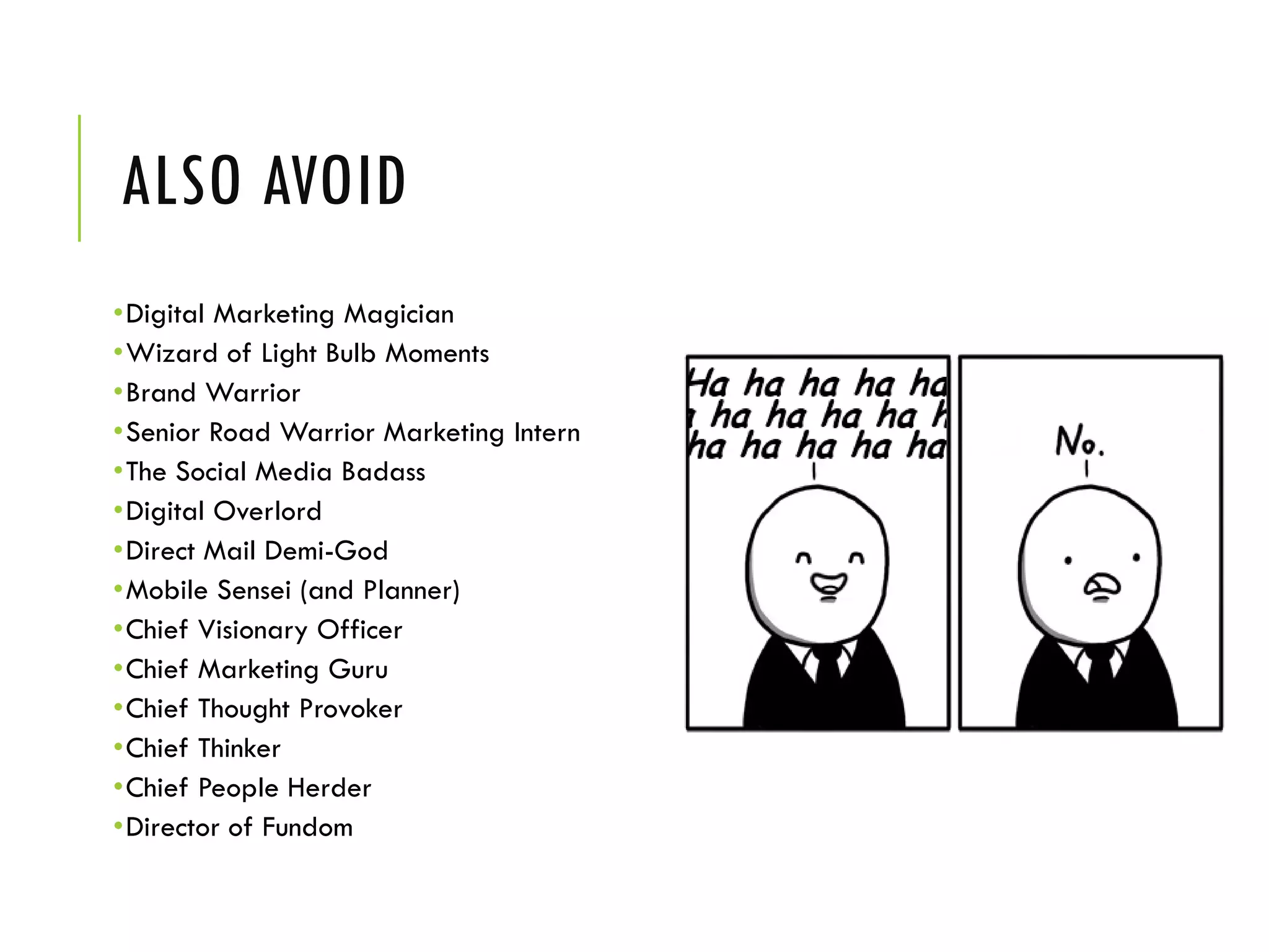ALSO AVOID
•Digital Marketing Magician
•Wizard of Light Bulb Moments
•Brand Warrior
•Senior Road Warrior Marketing Intern
•The Social Media Badass
•Digital Overlord
•Direct Mail Demi-God
•Mobile Sensei (and Planner)
•Chief Visionary Officer
•Chief Marketing Guru
•Chief Thought Provoker
•Chief Thinker
•Chief People Herder
•Director of Fundom
 