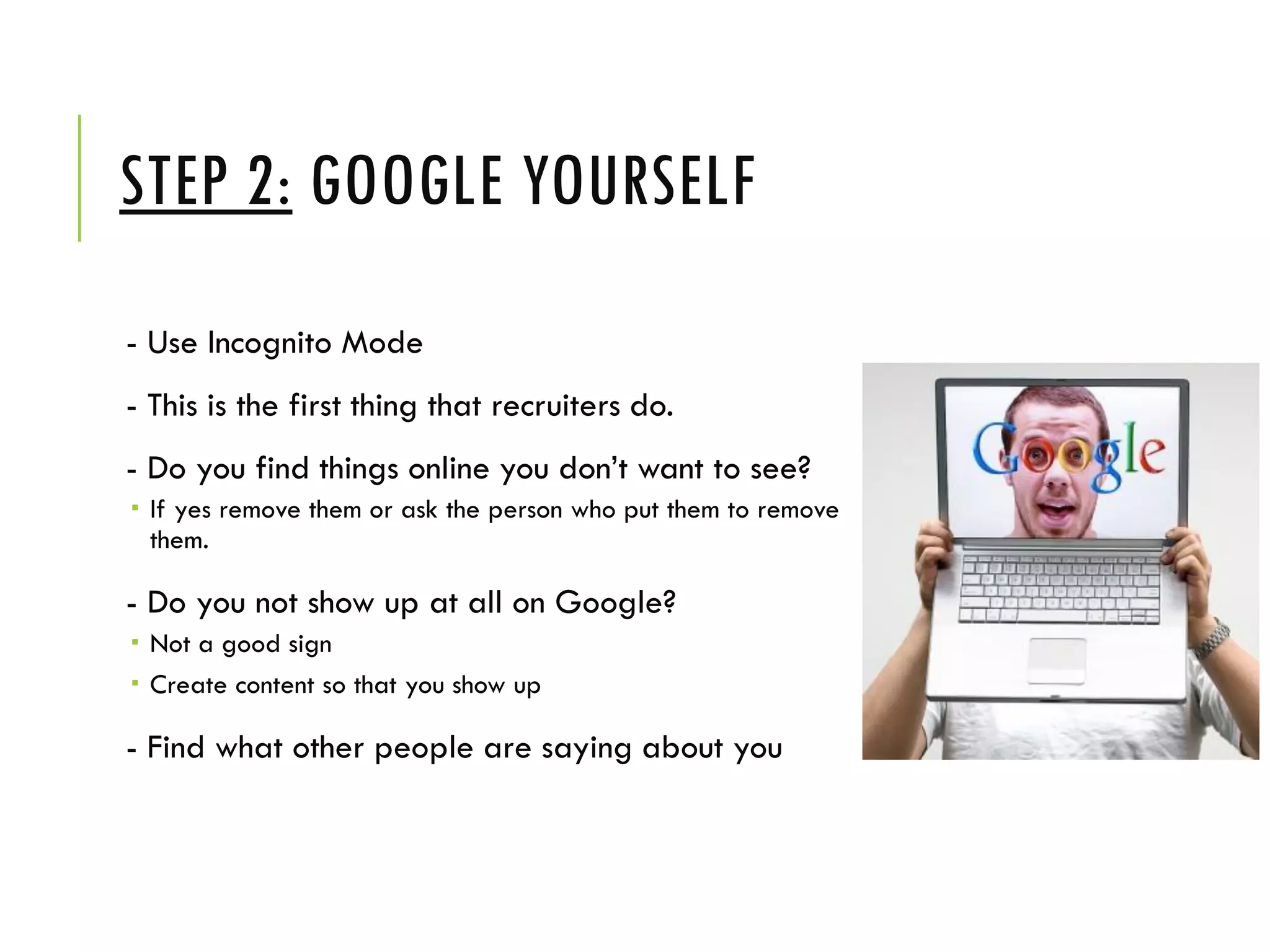 STEP 2: GOOGLE YOURSELF
- Use Incognito Mode
- This is the first thing that recruiters do.
- Do you find things online you don’t want to see?
 If yes remove them or ask the person who put them to remove
them.
- Do you not show up at all on Google?
 Not a good sign
 Create content so that you show up
- Find what other people are saying about you
 