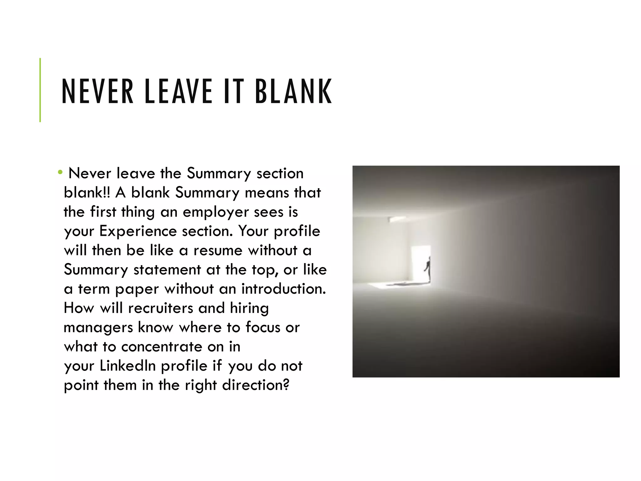 NEVER LEAVE IT BLANK
• Never leave the Summary section
blank!! A blank Summary means that
the first thing an employer sees is
your Experience section. Your profile
will then be like a resume without a
Summary statement at the top, or like
a term paper without an introduction.
How will recruiters and hiring
managers know where to focus or
what to concentrate on in
your LinkedIn profile if you do not
point them in the right direction?
 