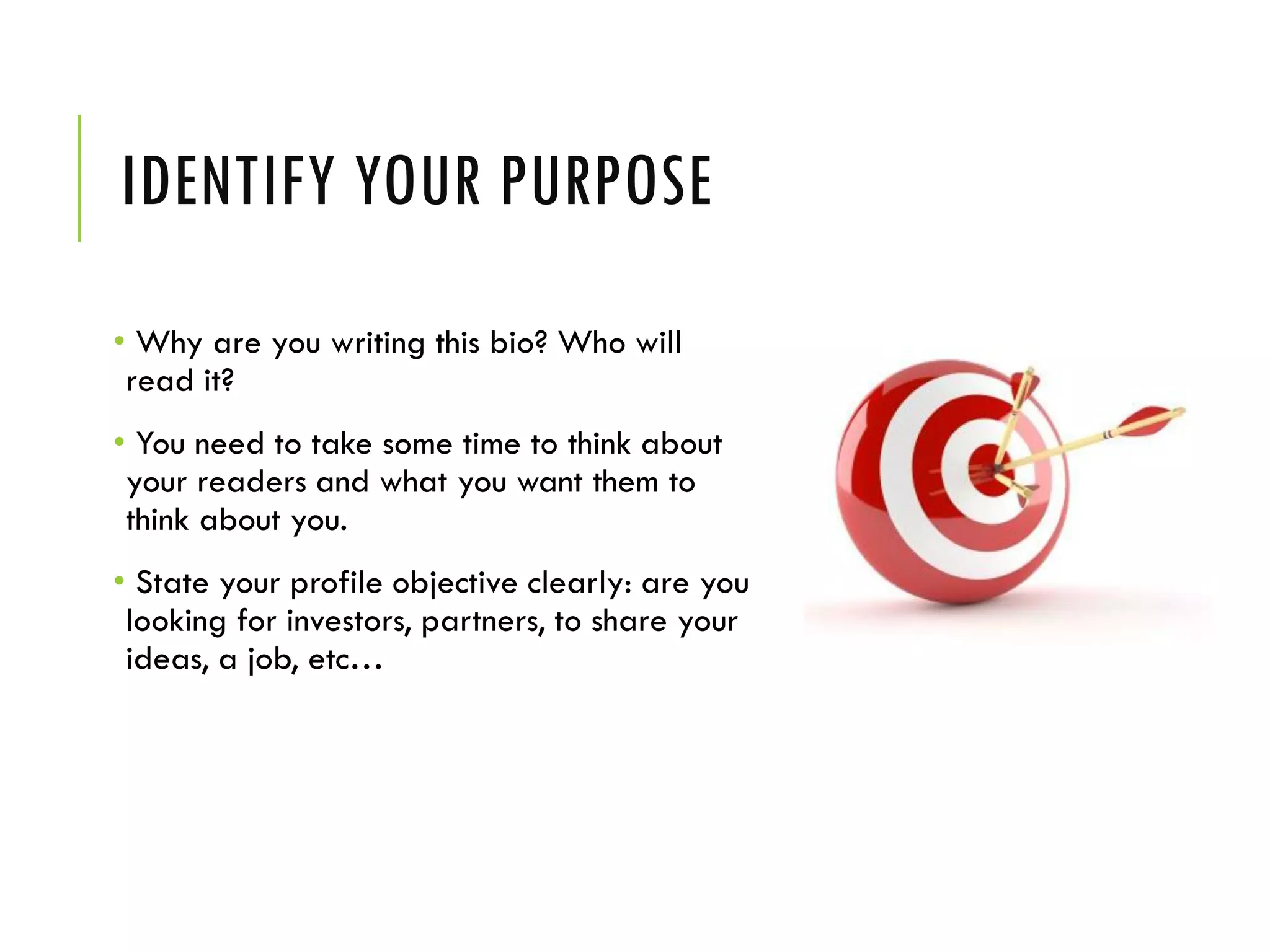 IDENTIFY YOUR PURPOSE
• Why are you writing this bio? Who will
read it?
• You need to take some time to think about
your readers and what you want them to
think about you.
• State your profile objective clearly: are you
looking for investors, partners, to share your
ideas, a job, etc…
 