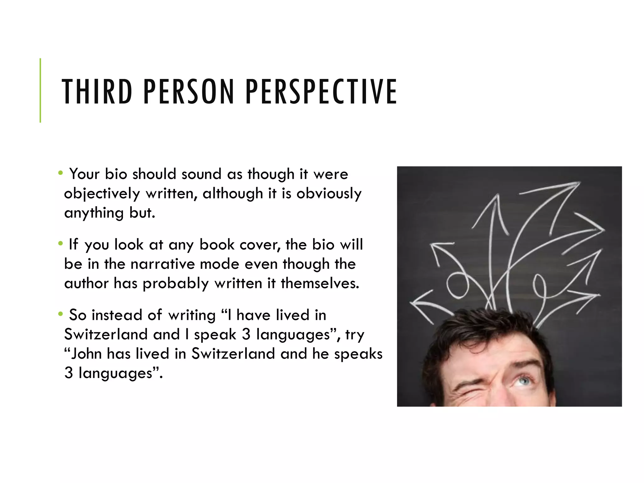 THIRD PERSON PERSPECTIVE
• Your bio should sound as though it were
objectively written, although it is obviously
anything but.
• If you look at any book cover, the bio will
be in the narrative mode even though the
author has probably written it themselves.
• So instead of writing “I have lived in
Switzerland and I speak 3 languages”, try
“John has lived in Switzerland and he speaks
3 languages”.
 
