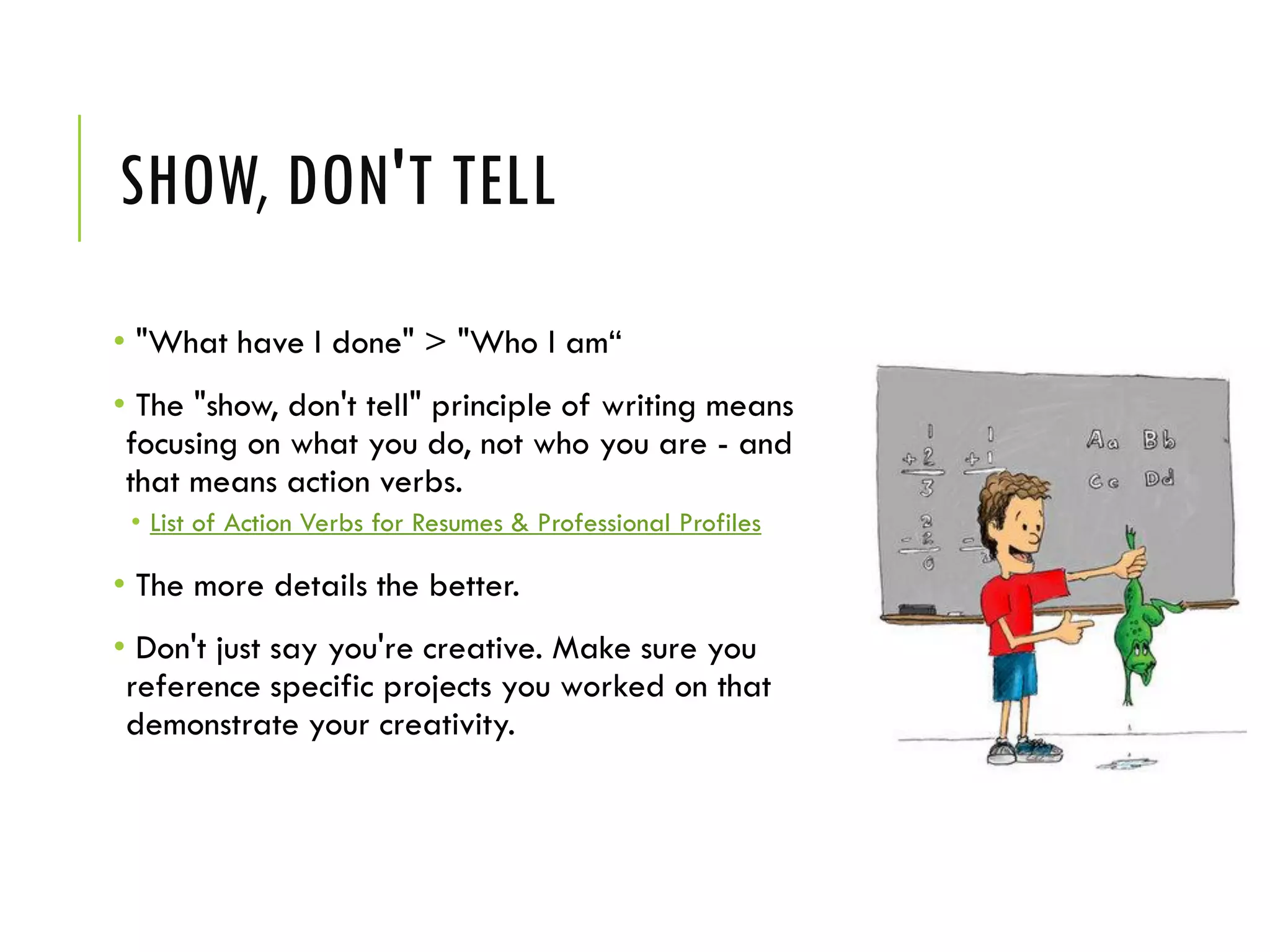 SHOW, DON'T TELL
• "What have I done" > "Who I am“
• The "show, don't tell" principle of writing means
focusing on what you do, not who you are - and
that means action verbs.
• List of Action Verbs for Resumes & Professional Profiles
• The more details the better.
• Don't just say you're creative. Make sure you
reference specific projects you worked on that
demonstrate your creativity.
 