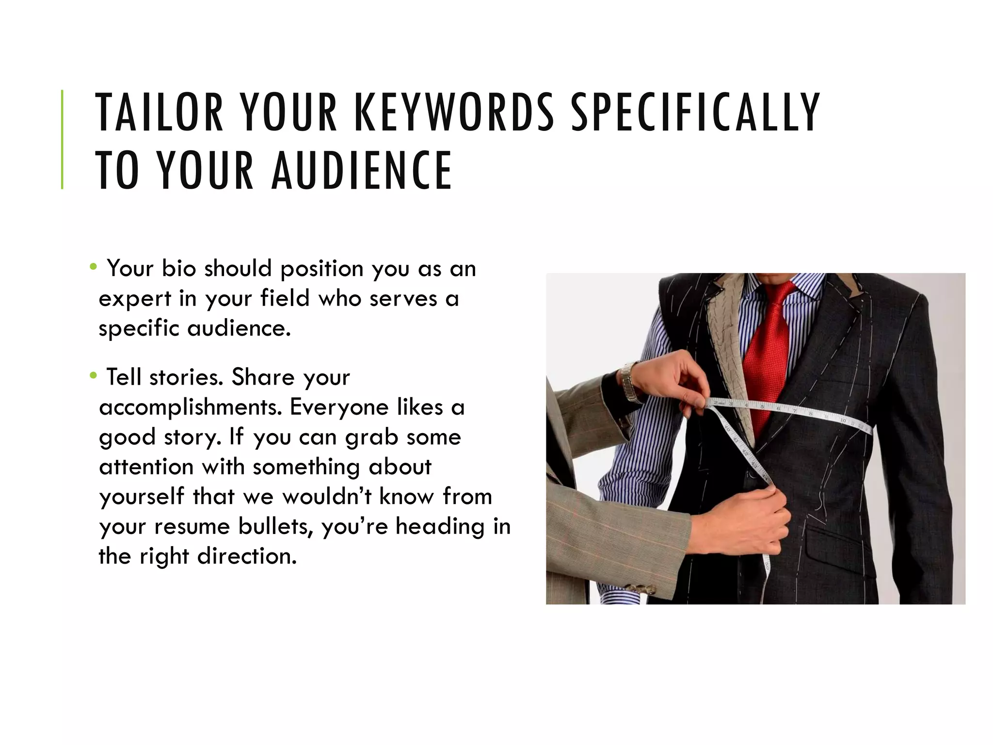 TAILOR YOUR KEYWORDS SPECIFICALLY
TO YOUR AUDIENCE
• Your bio should position you as an
expert in your field who serves a
specific audience.
• Tell stories. Share your
accomplishments. Everyone likes a
good story. If you can grab some
attention with something about
yourself that we wouldn’t know from
your resume bullets, you’re heading in
the right direction.
 
