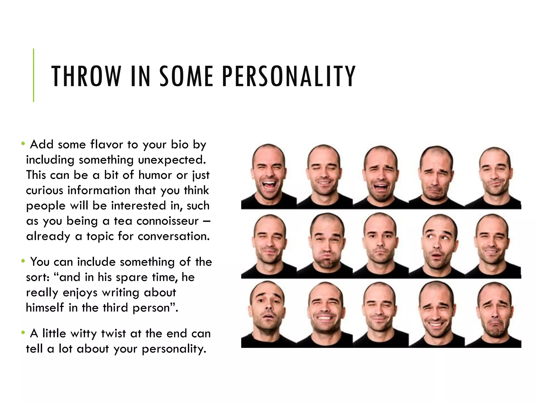 THROW IN SOME PERSONALITY
• Add some flavor to your bio by
including something unexpected.
This can be a bit of humor or just
curious information that you think
people will be interested in, such
as you being a tea connoisseur –
already a topic for conversation.
• You can include something of the
sort: “and in his spare time, he
really enjoys writing about
himself in the third person”.
• A little witty twist at the end can
tell a lot about your personality.
 
