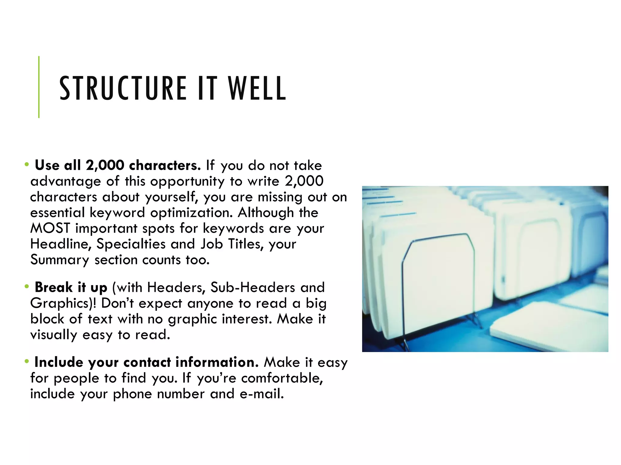 STRUCTURE IT WELL
• Use all 2,000 characters. If you do not take
advantage of this opportunity to write 2,000
characters about yourself, you are missing out on
essential keyword optimization. Although the
MOST important spots for keywords are your
Headline, Specialties and Job Titles, your
Summary section counts too.
• Break it up (with Headers, Sub-Headers and
Graphics)! Don’t expect anyone to read a big
block of text with no graphic interest. Make it
visually easy to read.
• Include your contact information. Make it easy
for people to find you. If you’re comfortable,
include your phone number and e-mail.
 