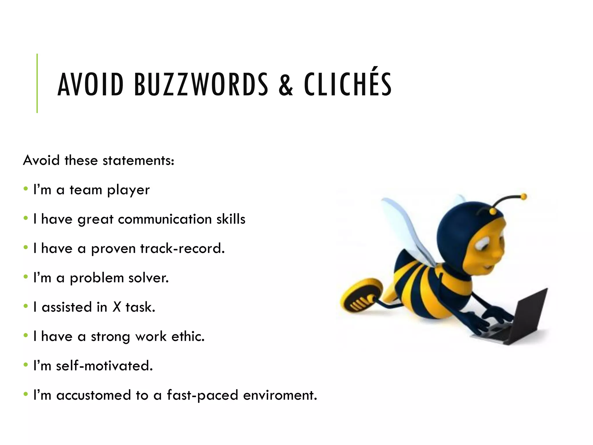 AVOID BUZZWORDS & CLICHÉS
Avoid these statements:
• I’m a team player
• I have great communication skills
• I have a proven track-record.
• I’m a problem solver.
• I assisted in X task.
• I have a strong work ethic.
• I’m self-motivated.
• I’m accustomed to a fast-paced enviroment.
 