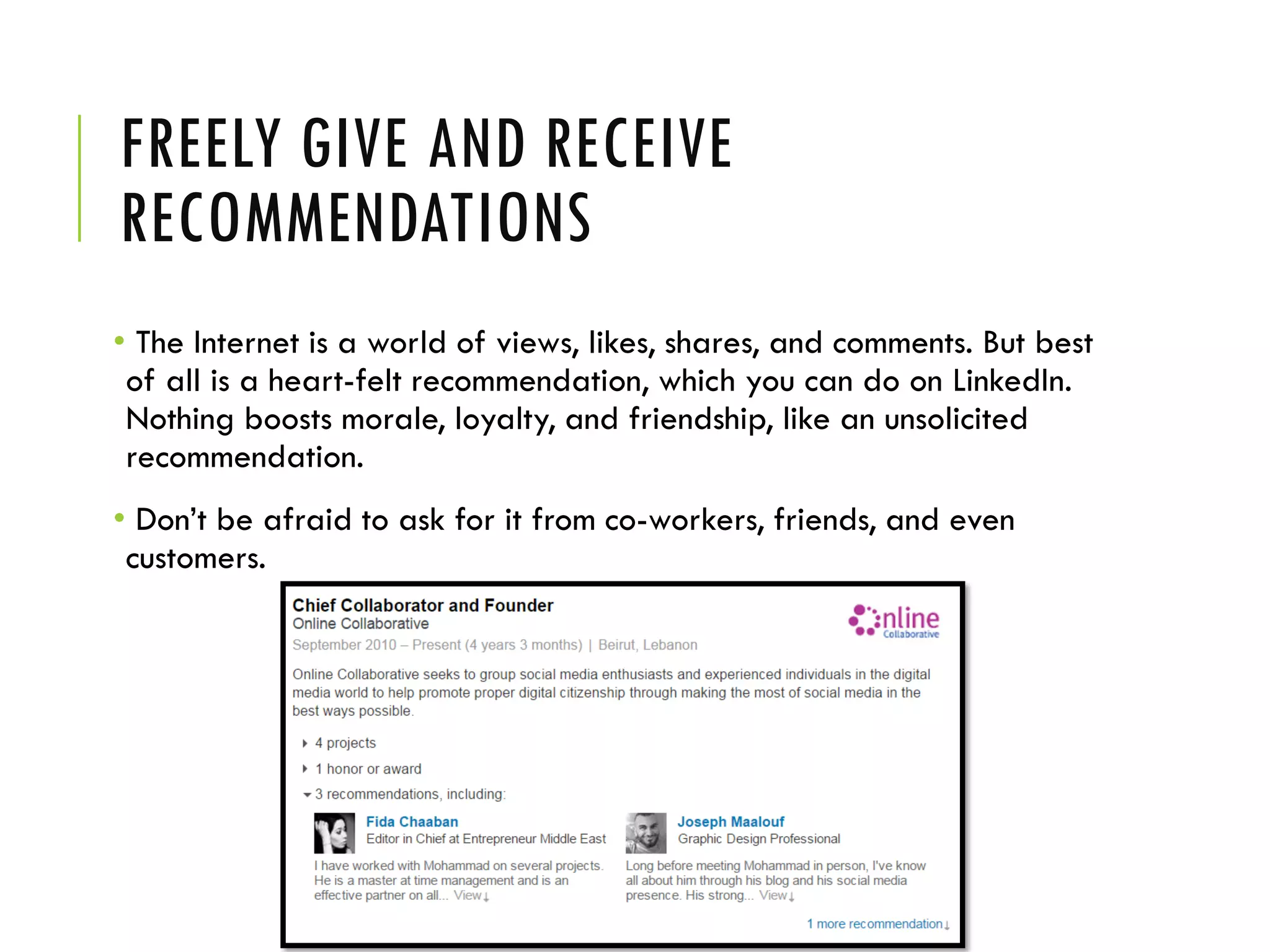 FREELY GIVE AND RECEIVE
RECOMMENDATIONS
• The Internet is a world of views, likes, shares, and comments. But best
of all is a heart-felt recommendation, which you can do on LinkedIn.
Nothing boosts morale, loyalty, and friendship, like an unsolicited
recommendation.
• Don’t be afraid to ask for it from co-workers, friends, and even
customers.
 