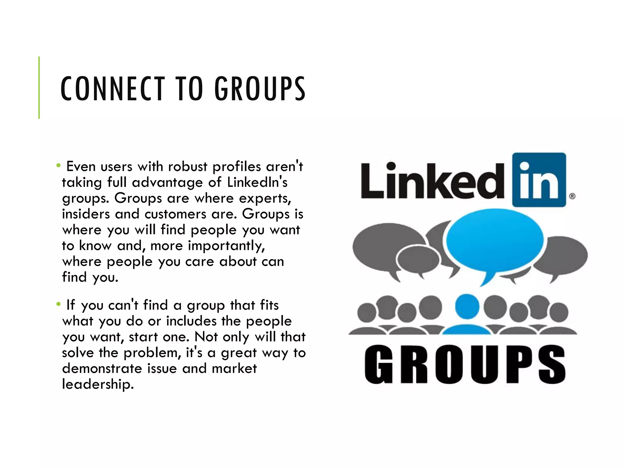 CONNECT TO GROUPS
• Even users with robust profiles aren't
taking full advantage of LinkedIn's
groups. Groups are where experts,
insiders and customers are. Groups is
where you will find people you want
to know and, more importantly,
where people you care about can
find you.
• If you can't find a group that fits
what you do or includes the people
you want, start one. Not only will that
solve the problem, it's a great way to
demonstrate issue and market
leadership.
 
