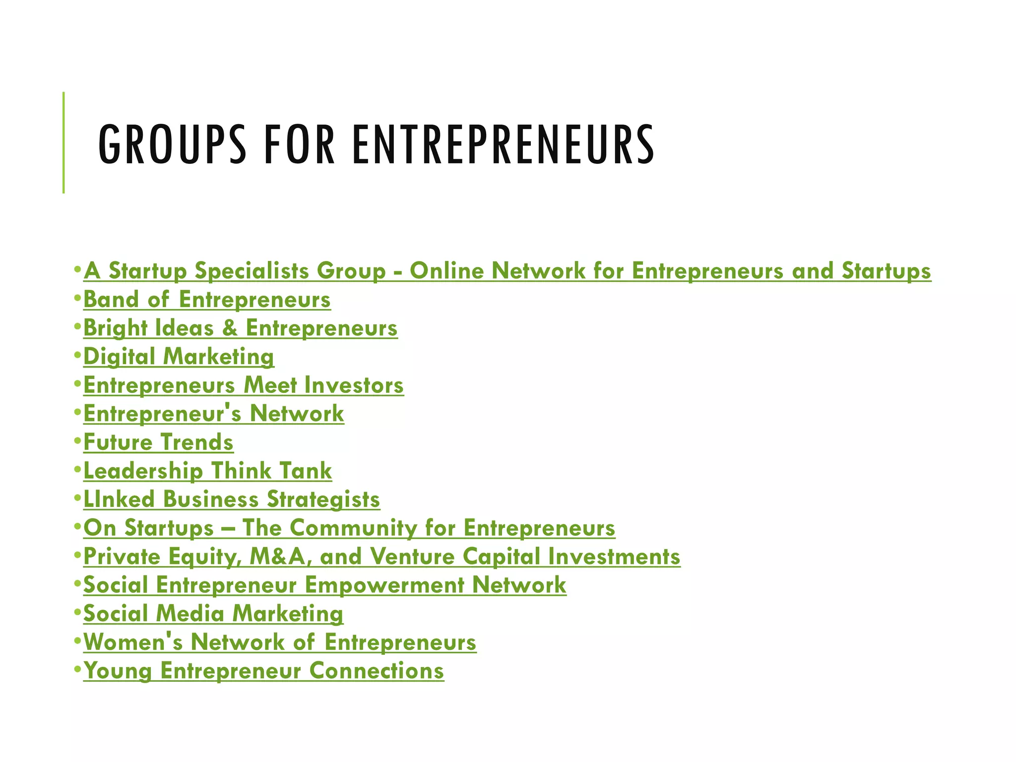 GROUPS FOR ENTREPRENEURS
•A Startup Specialists Group - Online Network for Entrepreneurs and Startups
•Band of Entrepreneurs
•Bright Ideas & Entrepreneurs
•Digital Marketing
•Entrepreneurs Meet Investors
•Entrepreneur's Network
•Future Trends
•Leadership Think Tank
•LInked Business Strategists
•On Startups – The Community for Entrepreneurs
•Private Equity, M&A, and Venture Capital Investments
•Social Entrepreneur Empowerment Network
•Social Media Marketing
•Women's Network of Entrepreneurs
•Young Entrepreneur Connections
 