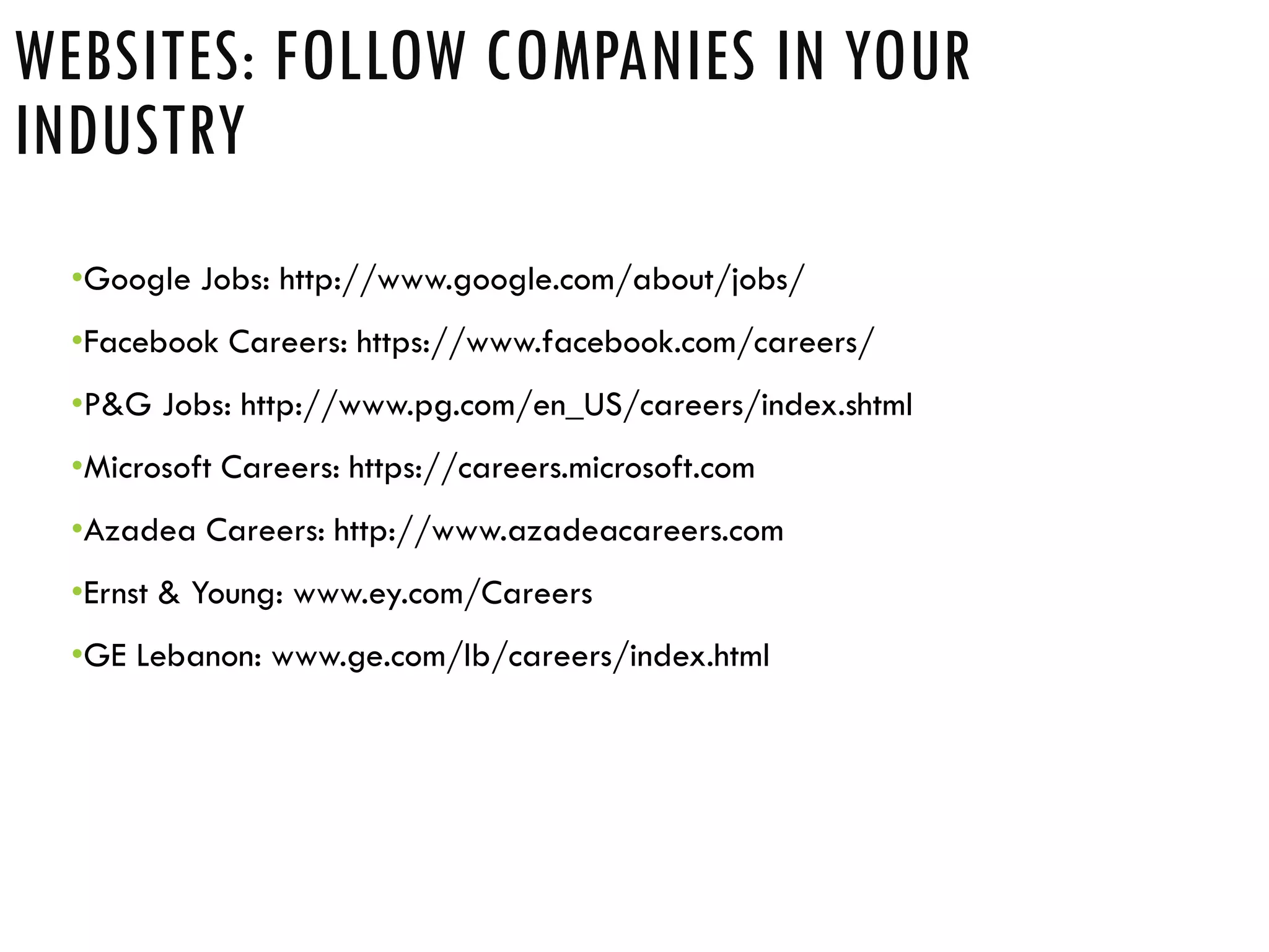 •Google Jobs: http://www.google.com/about/jobs/
•Facebook Careers: https://www.facebook.com/careers/
•P&G Jobs: http://www.pg.com/en_US/careers/index.shtml
•Microsoft Careers: https://careers.microsoft.com
•Azadea Careers: http://www.azadeacareers.com
•Ernst & Young: www.ey.com/Careers
•GE Lebanon: www.ge.com/lb/careers/index.html
WEBSITES: FOLLOW COMPANIES IN YOUR
INDUSTRY
 