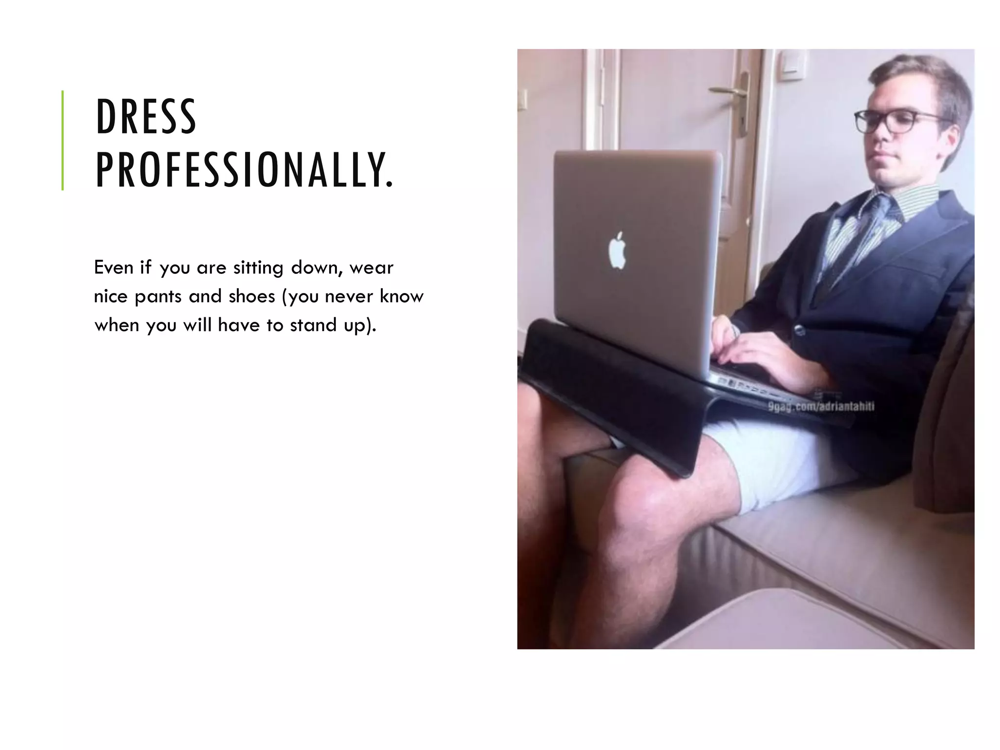 DRESS
PROFESSIONALLY.
Even if you are sitting down, wear
nice pants and shoes (you never know
when you will have to stand up).
 