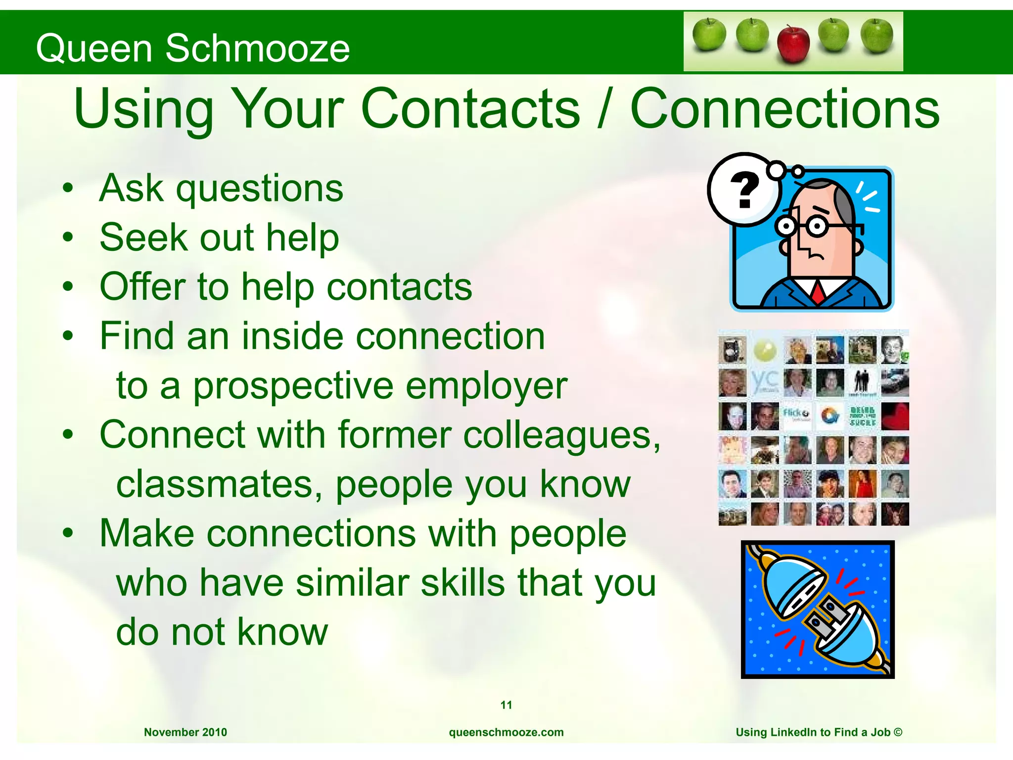 Using Your Contacts / Connections Ask questions Seek out help Offer to help contacts Find an inside connection  to a prospective employer Connect with former colleagues,  classmates, people you know Make connections with people  who have similar skills that you  do not know queenschmooze.com Using LinkedIn to Find a Job  © 
