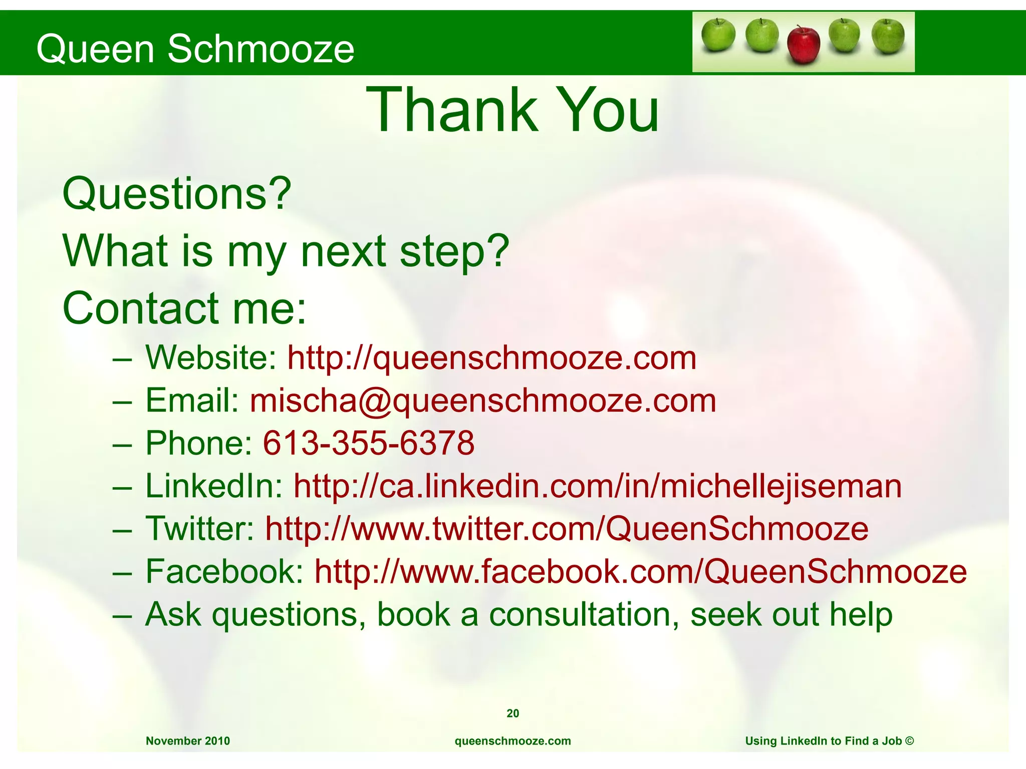 Thank You Questions? What is my next step? Contact me: Website:  http://queenschmooze.com Email:  [email_address] Phone:  613-355-6378 LinkedIn:  http://ca.linkedin.com/in/michellejiseman Twitter:  http://www.twitter.com/QueenSchmooze Facebook:  http://www.facebook.com/QueenSchmooze Ask questions, book a consultation, seek out help queenschmooze.com Using LinkedIn to Find a Job  © 