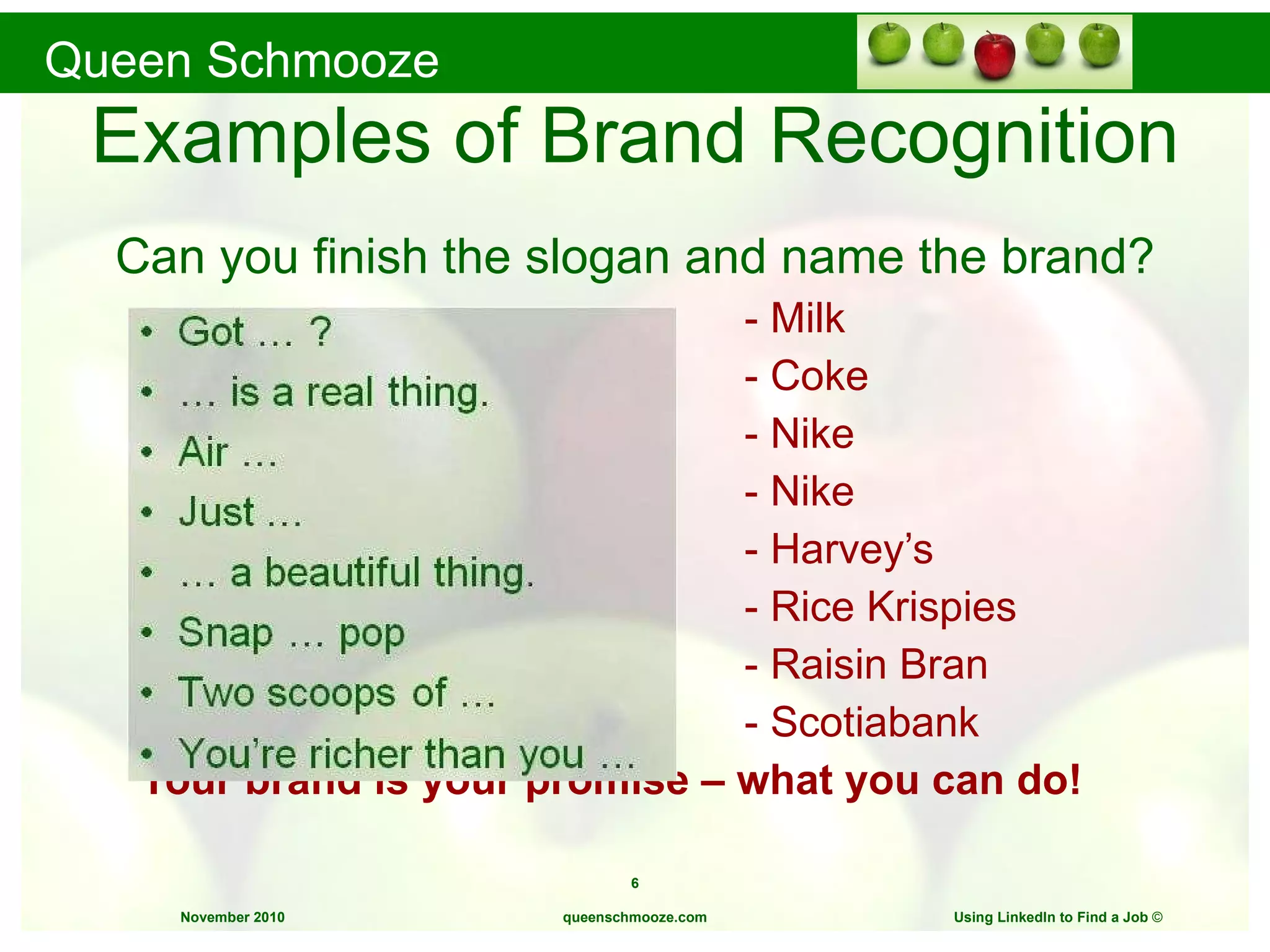 Examples of Brand Recognition Can you finish the slogan and name the brand? -   Milk - Coke - Nike - Nike - Harvey’s - Rice Krispies  - Raisin Bran - Scotiabank Your brand is your promise – what you can do! queenschmooze.com Using LinkedIn to Find a Job  © 