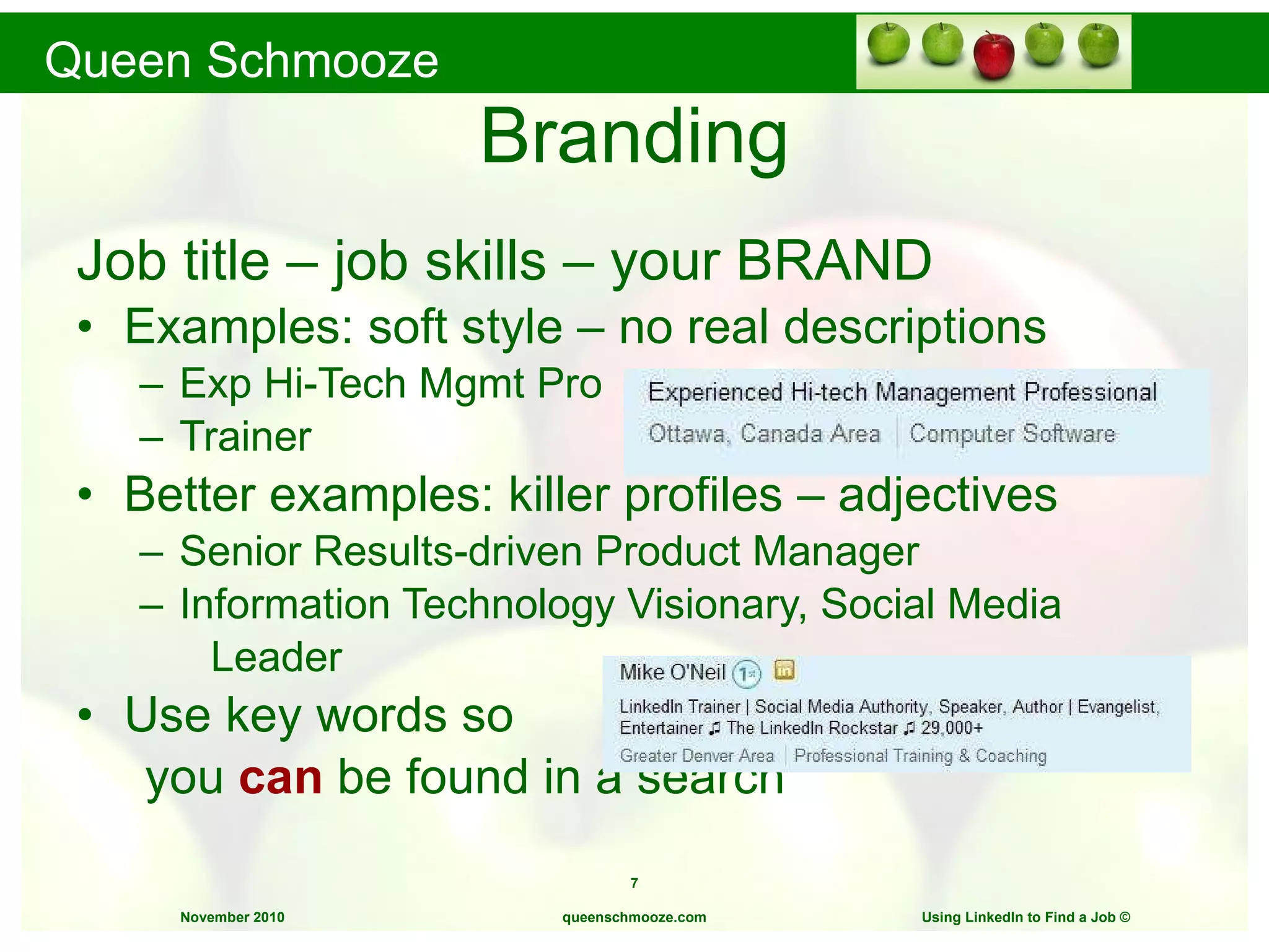 Branding Job title – job skills – your BRAND Examples: soft style – no real descriptions Exp Hi-Tech Mgmt Pro  Trainer Better examples: killer profiles – adjectives Senior Results-driven Product Manager Information Technology Visionary, Social Media Leader Use key words so  you  can  be found in a search queenschmooze.com Using LinkedIn to Find a Job  © 