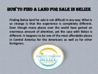 How to find a land for sale in Belize
Finding Belize land for sale is not difficult in any way. What is
so strange is that the experience is completely different.
Even though many places over the world have gained an
enormous amount of attention, yet the case with Belize is
different. It happens to be one of the most affordable places
in Central America for the Americans as well as for other
foreigners.
 