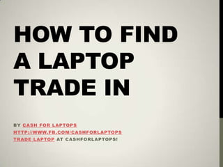 HOW TO FIND
A LAPTOP
TRADE IN
BY CASH FOR LAPTOPS
HTTP://WWW.FB.COM/CASHFORLAPTOPS
TRADE LAPTOP AT CASHFORLAPTOPS!
 