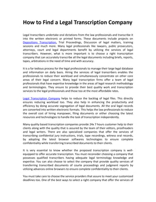 How to Find a Legal Transcription Company
Legal transcribers undertake oral dictations from the law professionals and transcribe it
into the written electronic or printed forms. These documents include projects on
Depositions Transcription, Trial Proceedings, Discussion of legal matters, training
sessions and much more. Many legal professionals like lawyers, public prosecutors,
attorneys, court and legal departments benefit by utilizing the services of legal
transcribers. However, what is more important is to choose a right transcription
company that can accurately transcribe all the legal documents including briefs, reports,
tapes, arbitrations in the need of time and with accuracy.

It is a far tedious process for the legal professionals to manage their large legal database
and information on daily basis. Hiring the services of legal transcribers enables the
professionals to reduce their workload and simultaneously concentrate on other core
areas of their legal concern. Many legal transcription firms offer a team of legal
professionals that have expertise knowledge in the areas of legal research methodology
and terminologies. They ensure to provide their best quality work and transcription
services to the legal professionals and those too at the most affordable rates.

Legal Transcription Company helps to reduce the backlog of legal files. This directly
ensures reducing workload too. They also help in enhancing the productivity and
efficiency by doing accurate segregation of legal documents. All the oral legal records
are converted into written electronic formats. This helps the law professionals to reduce
the overall cost of hiring manpower, filing documents or either choosing the latest
resources and technologies to handle the task of transcription independently.

Many quality based transcription companies provide 24x 7 hours customer help to their
clients along with the quality that is assured by the team of their editors, proofreaders
and legal writers. There are also specialized companies that offer the services of
transcribing confidential jury instructions, trials, tape recordings, witness oral records,
by adopting the latest browser softwares technologies to ensure complete
confidentiality while transferring transcribed documents to their clients.

It is very essential to know whether the proposed transcription company is well-
equipped to offer accurate transcription. You must reconsider choosing a company that
possesses qualified transcribers having adequate legal terminology knowledge and
expertise. You can also choose to select the company that provide quality services of
transferring transcribed documents of courte proceedings and judgment reports by
utilizing advances online browsers to ensure complete confidentiality to their clients.

You must take care to choose the service providers that assure to meet your customized
deadlines too. One of the best ways to select a right company that offer the services of
 