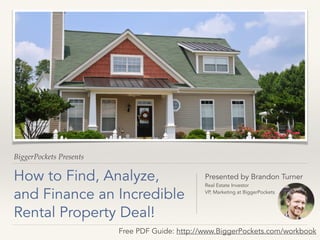 BiggerPockets Presents 
How to Find, Analyze, 
and Finance an Incredible 
Rental Property Deal! 
Presented by Brandon Turner 
Real Estate Investor 
VP, Marketing at BiggerPockets 
Free PDF Guide: http://www.BiggerPockets.com/workbook 
 