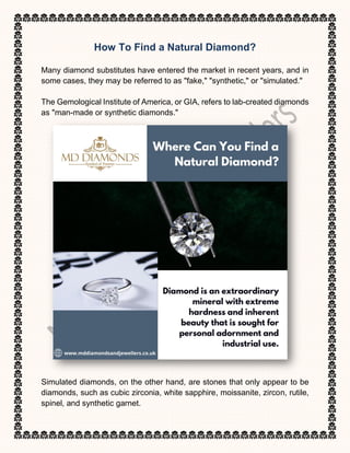 How To Find a Natural Diamond?
Many diamond substitutes have entered the market in recent years, and in
some cases, they may be referred to as "fake," "synthetic," or "simulated."
The Gemological Institute of America, or GIA, refers to lab-created diamonds
as "man-made or synthetic diamonds."
Simulated diamonds, on the other hand, are stones that only appear to be
diamonds, such as cubic zirconia, white sapphire, moissanite, zircon, rutile,
spinel, and synthetic garnet.
 