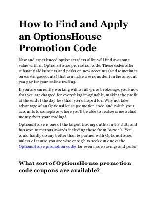 How to Find and Apply
an OptionsHouse
Promotion Code
New and experienced options traders alike will find awesome
value with an OptionsHouse promotion code. These codes offer
substantial discounts and perks on new accounts (and sometimes
on existing accounts) that can make a serious dent in the amount
you pay for your online trading.
If you are currently working with a full-price brokerage, you know
that you are charged for everything imaginable, making the profit
at the end of the day less than you’d hoped for. Why not take
advantage of an OptionsHouse promotion code and switch your
accounts to someplace where you’ll be able to realize some actual
money from your trading!
OptionsHouse is one of the largest trading outfits in the U.S., and
has won numerous awards including those from Barron’s. You
could hardly do any better than to partner with OptionsHouse,
unless of course you are wise enough to seek out one of the
OptionsHouse promotion codes for even more savings and perks!
What sort of OptionsHouse promotion
code coupons are available?
 