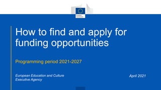 How to find and apply for
funding opportunities
Programming period 2021-2027
April 2021
European Education and Culture
Executive Agency
 