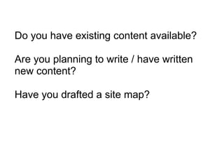 Do you have existing content available? Are you planning to write / have written new content? Have you drafted a site map? 