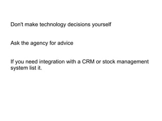 Don't make technology decisions yourself     Ask the agency for advice  If you need integration with a CRM or stock management system list it. 