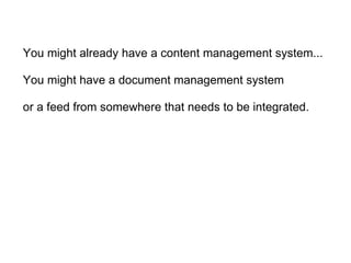 You might already have a content management system... You might have a document management system   or a feed from somewhere that needs to be integrated. 