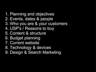 1. Planning and objectives 2. Events, dates & people 3. Who you are & your customers 4. USP's / Reasons to buy 5. Content & structure 6. Budget planning 7. Current website 8. Technology & devices 9. Design & Search Marketing 