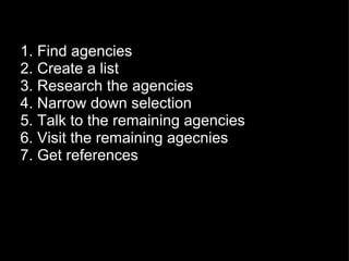 1. Find agencies 2. Create a list 3. Research the agencies 4. Narrow down selection 5. Talk to the remaining agencies 6. Visit the remaining agecnies 7. Get references 