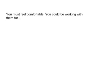 You must feel comfortable. You could be working with them for... 