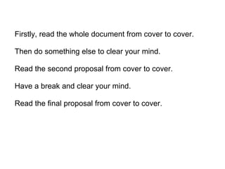 Firstly, read the whole document from cover to cover. Then do something else to clear your mind. Read the second proposal from cover to cover. Have a break and clear your mind. Read the final proposal from cover to cover.  