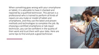 When something goes wrong with your smartphone
or tablet, it is advisable to have it checked and
repaired by a qualified technician. This person is a
professional who is trained to perform all kinds of
repairs on any make or model of tablet and
smartphone, and they use the latest and proven
methods and technologies to complete the job. By
choosing a certified smartphone or tab repair
technician, you can be confident in the quality of
their work and trust them with your data. Here are
some tips to find and pick a good technician
 