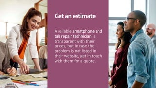 Getanestimate
A reliable smartphone and
tab repair technician is
transparent with their
prices, but in case the
problem is not listed in
their website, get in touch
with them for a quote.
 