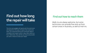 Walk-ins are always welcome, but some
technicians can provide free-pick up from
certain areas in Australia, as well as mail-ins.
Findouthowlong
therepairwilltake
The time your gadget will spend with the technician
will depend on the type of repairs that need to be
done, but seasoned technicians should be able to
complete most repairs within a day, often within an
hour. Otherwise, they will let you know and provide
you with a means to track your repair.
Find out how to reach them
 