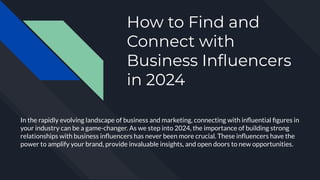 How to Find and
Connect with
Business Inﬂuencers
in 2024
In the rapidly evolving landscape of business and marketing, connecting with inﬂuential ﬁgures in
your industry can be a game-changer. As we step into 2024, the importance of building strong
relationships with business inﬂuencers has never been more crucial. These inﬂuencers have the
power to amplify your brand, provide invaluable insights, and open doors to new opportunities.
 