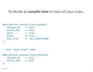 dbms_monitor.session_trace_enable( 
session_id 
= 
null, 
serial_num 
= 
null, 
waits 
= 
true, 
binds 
= 
true, 
plan_stat 
= 
'ALL_EXECUTIONS' 
); 
-­‐-­‐ 
Your 
‘book 
order’ 
code 
dbms_monitor.session_trace_disable( 
session_id 
= 
null, 
serial_num 
= 
null 
); 
@CaryMillsap 
33 
To 
decide 
at 
compile 
time 
to 
trace 
all 
your 
code... 
 