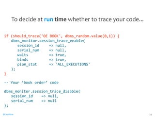 if 
(should_trace('OE 
BOOK', 
dbms_random.value(0,1)) 
{ 
dbms_monitor.session_trace_enable( 
@CaryMillsap 
session_id 
= 
null, 
serial_num 
= 
null, 
waits 
= 
true, 
binds 
= 
true, 
plan_stat 
= 
'ALL_EXECUTIONS' 
); 
} 
-­‐-­‐ 
Your 
‘book 
order’ 
code 
dbms_monitor.session_trace_disable( 
session_id 
= 
null, 
serial_num 
= 
null 
); 
34 
To 
decide 
at 
run 
time 
whether 
to 
trace 
your 
code... 
 