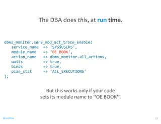 dbms_monitor.serv_mod_act_trace_enable( 
service_name 
= 
'SYS$USERS', 
module_name 
= 
'OE 
BOOK', 
action_name 
= 
dbms_monitor.all_actions, 
waits 
= 
true, 
binds 
= 
true, 
plan_stat 
= 
'ALL_EXECUTIONS' 
); 
@CaryMillsap 
37 
The 
DBA 
does 
this, 
at 
run 
time. 
But 
this 
works 
only 
if 
your 
code 
sets 
its 
module 
name 
to 
“OE 
BOOK”. 
 